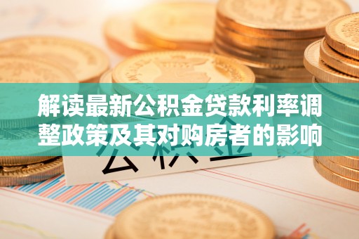 淮南解读最新公积金贷款利率调整政策及其对购房者的影响