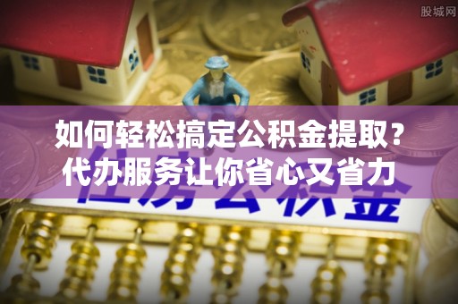 淮南如何轻松搞定公积金提取？代办服务让你省心又省力