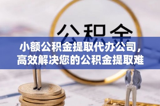 淮南小额公积金提取代办公司，高效解决您的公积金提取难题