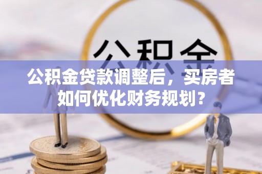 淮南公积金贷款调整后，买房者如何优化财务规划？