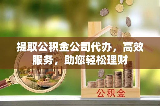 淮南提取公积金公司代办，高效服务，助您轻松理财