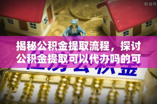 淮南揭秘公积金提取流程，探讨公积金提取可以代办吗的可行性与注意事项