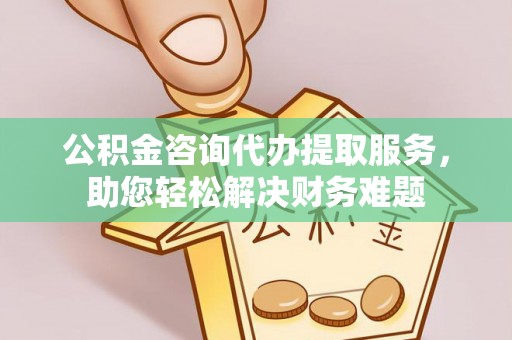 淮南公积金咨询代办提取服务，助您轻松解决财务难题