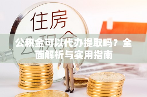 淮南公积金可以代办提取吗？全面解析与实用指南