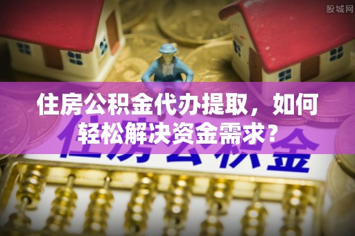 淮南住房公积金代办提取，如何轻松解决资金需求？