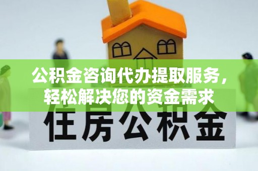 淮南公积金咨询代办提取服务，轻松解决您的资金需求