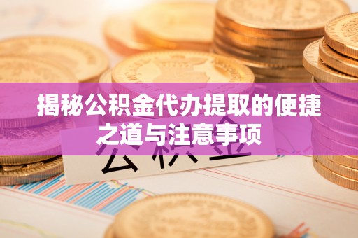 淮南揭秘公积金代办提取的便捷之道与注意事项