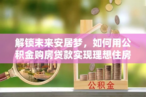 淮南解锁未来安居梦，如何用公积金购房贷款实现理想住房计划