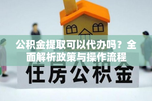 淮南公积金提取可以代办吗？全面解析政策与操作流程