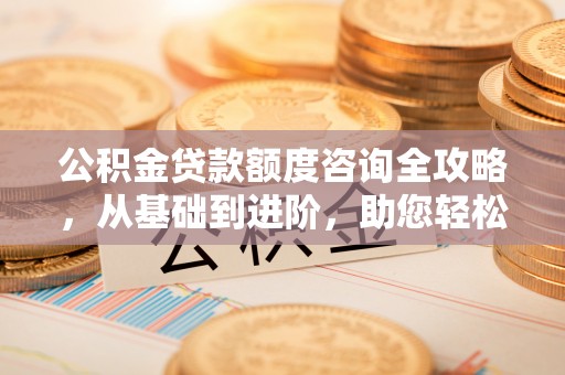 淮南公积金贷款额度咨询全攻略，从基础到进阶，助您轻松掌握关键要点