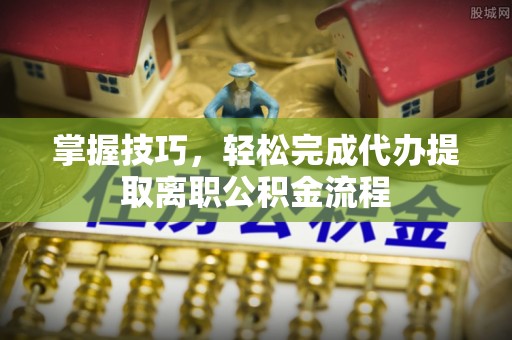 淮南掌握技巧，轻松完成代办提取离职公积金流程