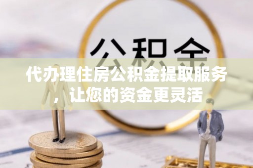 淮南代办理住房公积金提取服务，让您的资金更灵活