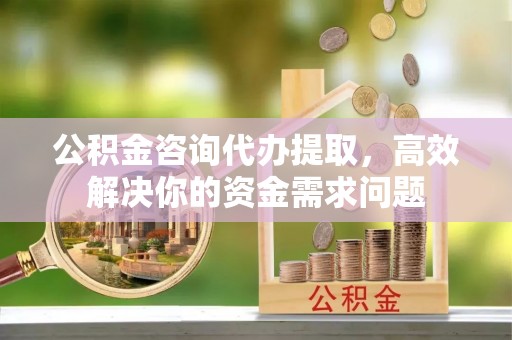 淮南公积金咨询代办提取，高效解决你的资金需求问题