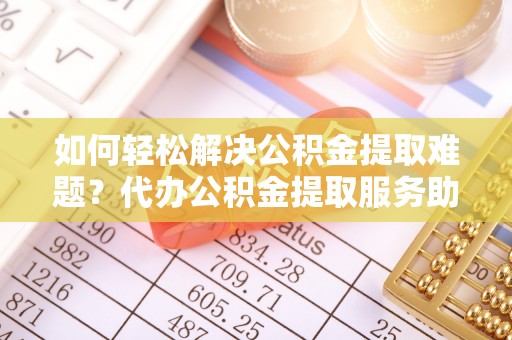 淮南如何轻松解决公积金提取难题？代办公积金提取服务助您一臂之力
