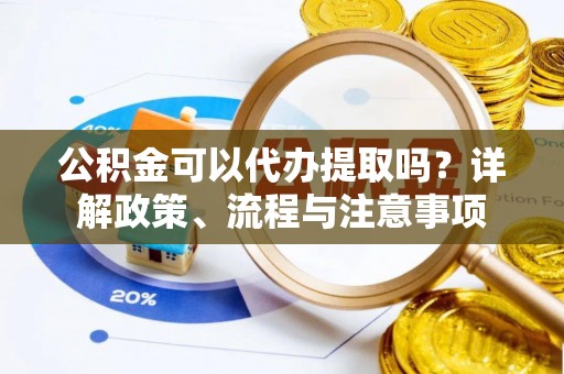 淮南公积金可以代办提取吗？详解政策、流程与注意事项