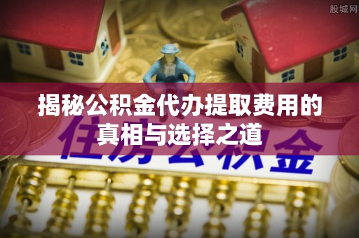淮南揭秘公积金代办提取费用的真相与选择之道