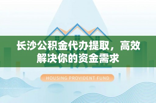 淮南长沙公积金代办提取，高效解决你的资金需求