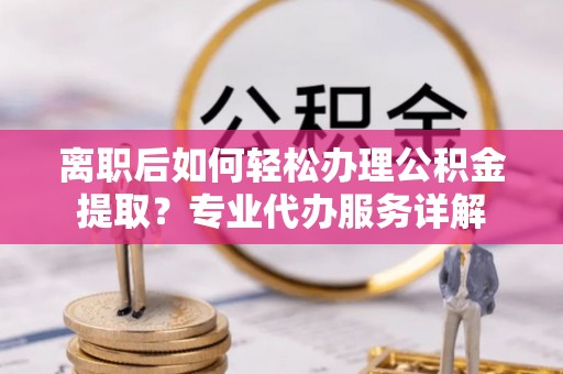 淮南离职后如何轻松办理公积金提取？专业代办服务详解