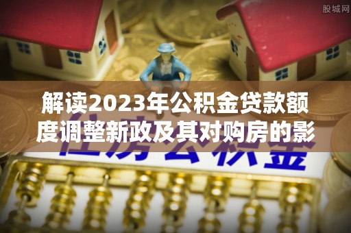 淮南解读2023年公积金贷款额度调整新政及其对购房的影响