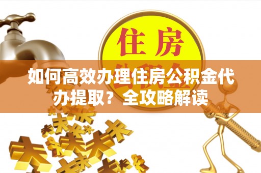 淮南如何高效办理住房公积金代办提取？全攻略解读