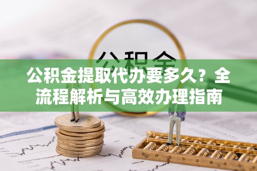 淮南公积金提取代办要多久？全流程解析与高效办理指南