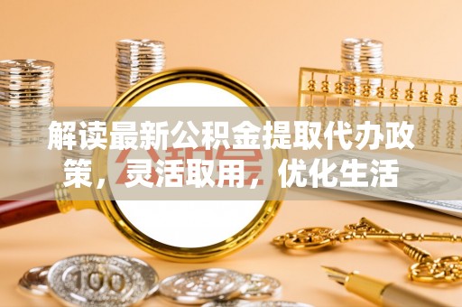 淮南解读最新公积金提取代办政策，灵活取用，优化生活