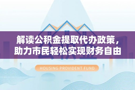 淮南解读公积金提取代办政策，助力市民轻松实现财务自由