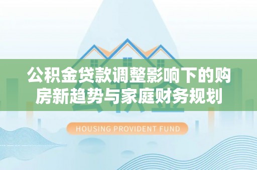 淮南公积金贷款调整影响下的购房新趋势与家庭财务规划