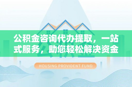 淮南公积金咨询代办提取，一站式服务，助您轻松解决资金难题