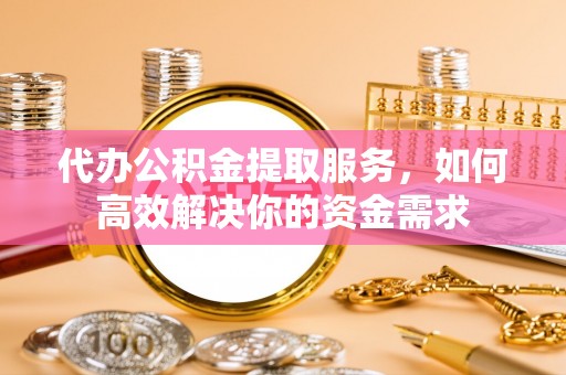 淮南代办公积金提取服务，如何高效解决你的资金需求