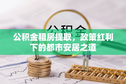 淮南公积金租房提取，政策红利下的都市安居之道