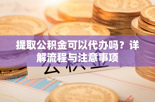 淮南提取公积金可以代办吗？详解流程与注意事项