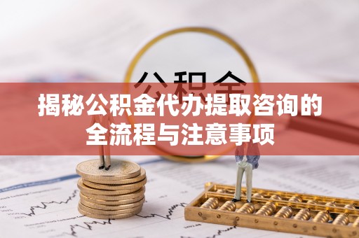 淮南揭秘公积金代办提取咨询的全流程与注意事项