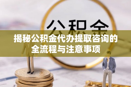 淮南揭秘公积金代办提取咨询的全流程与注意事项
