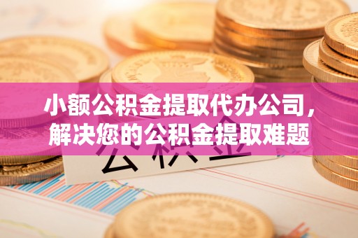 淮南小额公积金提取代办公司，解决您的公积金提取难题