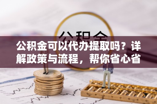 淮南公积金可以代办提取吗？详解政策与流程，帮你省心省力