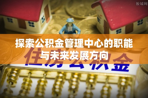 淮南探索公积金管理中心的职能与未来发展方向