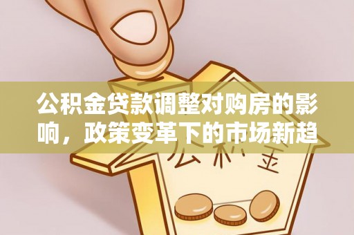 淮南公积金贷款调整对购房的影响，政策变革下的市场新趋势