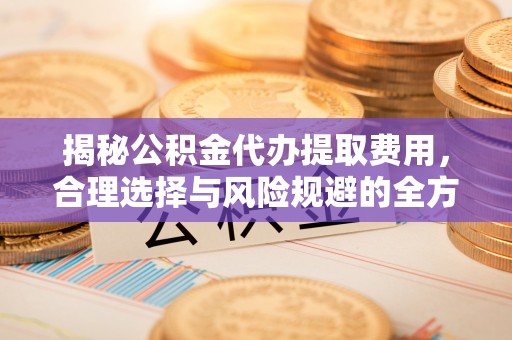 淮南揭秘公积金代办提取费用，合理选择与风险规避的全方位解析
