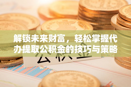 淮南解锁未来财富，轻松掌握代办提取公积金的技巧与策略