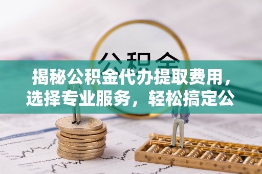 淮南揭秘公积金代办提取费用，选择专业服务，轻松搞定公积金提取
