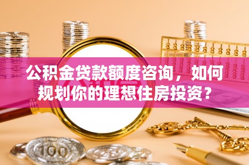 淮南公积金贷款额度咨询，如何规划你的理想住房投资？