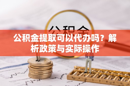 淮南公积金提取可以代办吗？解析政策与实际操作