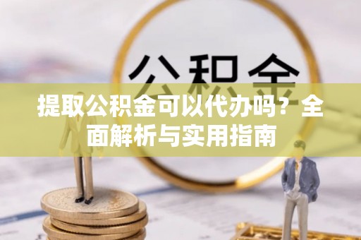 淮南提取公积金可以代办吗？全面解析与实用指南