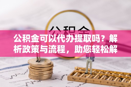 淮南公积金可以代办提取吗？解析政策与流程，助您轻松解决疑问
