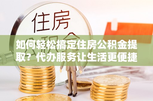淮南如何轻松搞定住房公积金提取？代办服务让生活更便捷
