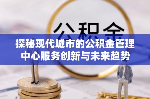 淮南探秘现代城市的公积金管理中心服务创新与未来趋势
