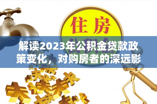 淮南解读2023年公积金贷款政策变化，对购房者的深远影响