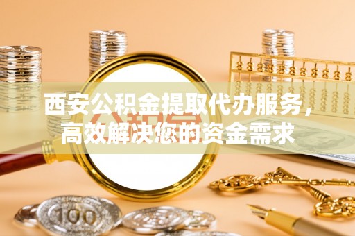 淮南西安公积金提取代办服务，高效解决您的资金需求