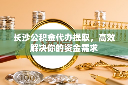 淮南长沙公积金代办提取，高效解决你的资金需求